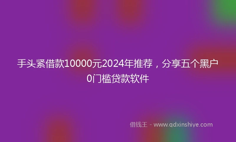 手头紧借款10000元2024年推荐，分享五个黑户0门槛贷款软件