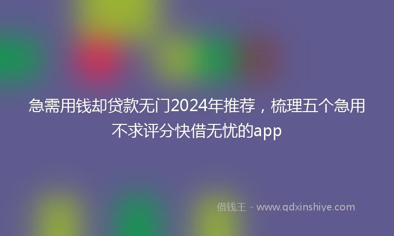 急需用钱却贷款无门2024年推荐，梳理五个急用不求评分快借无忧的app