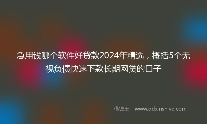 急用钱哪个软件好贷款2024年精选，概括5个无视负债快速下款长期网贷的口子