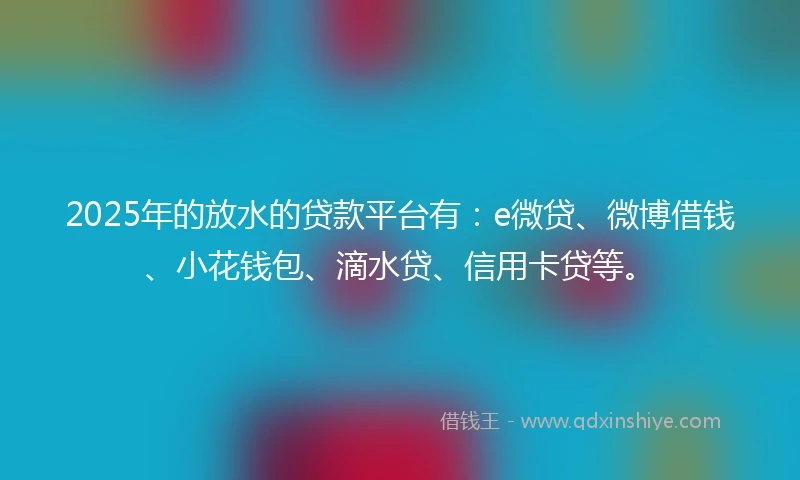 2025年的放水的贷款平台有：e微贷、微博借钱、小花钱包、滴水贷、信用卡贷等。