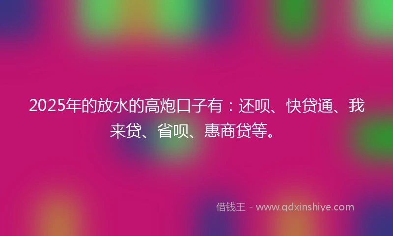 2025年的放水的高炮口子有：还呗、快贷通、我来贷、省呗、惠商贷等。