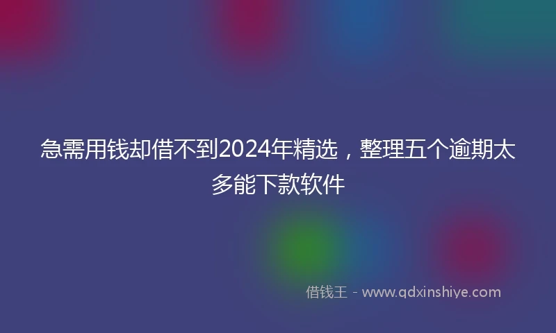 急需用钱却借不到2024年精选，整理五个逾期太多能下款软件