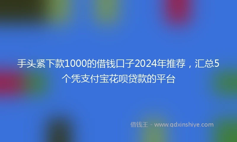手头紧下款1000的借钱口子2024年推荐，汇总5个凭支付宝花呗贷款的平台