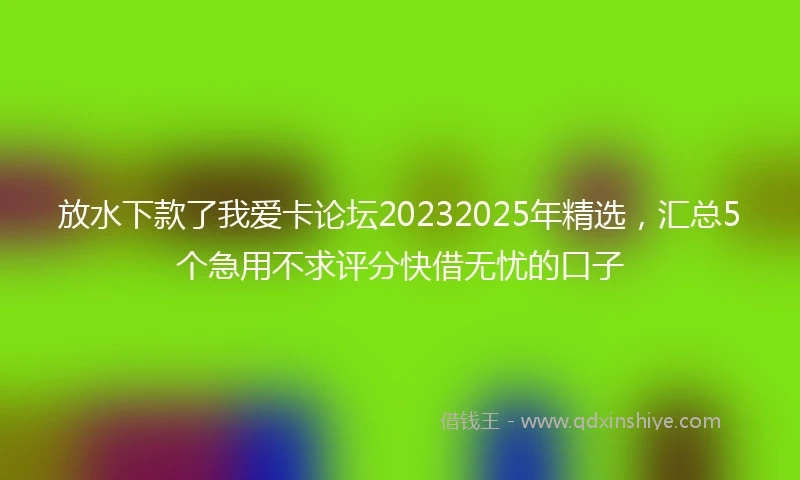 放水下款了我爱卡论坛20232025年精选，汇总5个急用不求评分快借无忧的口子