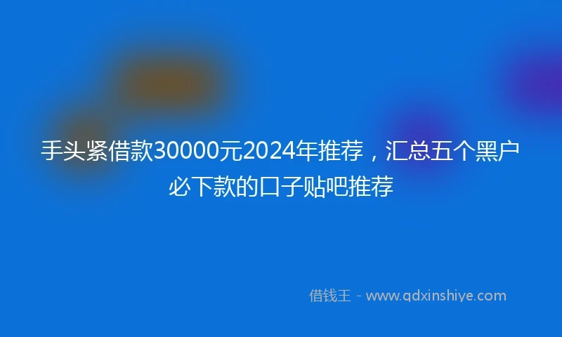 手头紧借款30000元2024年推荐，汇总五个黑户必下款的口子贴吧推荐