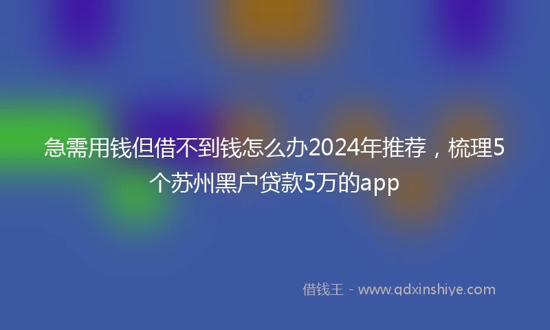 急需用钱但借不到钱怎么办2024年推荐，梳理5个苏州黑户贷款5万的app