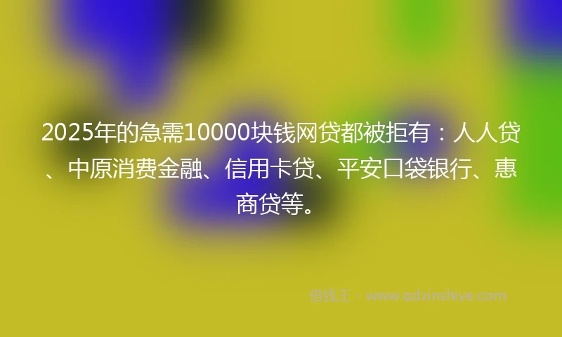 2025年的急需10000块钱网贷都被拒有：人人贷、中原消费金融、信用卡贷、平安口袋银行、惠商贷等。