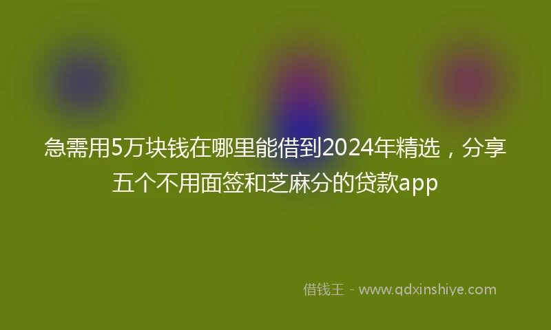 急需用5万块钱在哪里能借到2024年精选，分享五个不用面签和芝麻分的贷款app