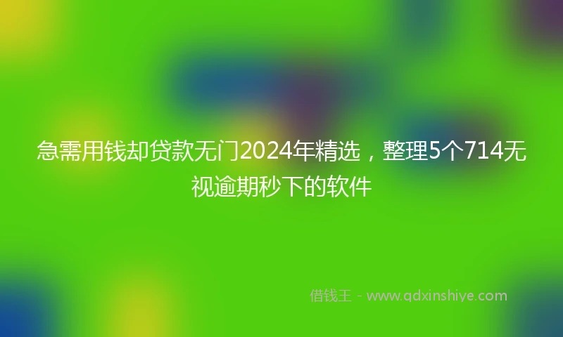 急需用钱却贷款无门2024年精选，整理5个714无视逾期秒下的软件