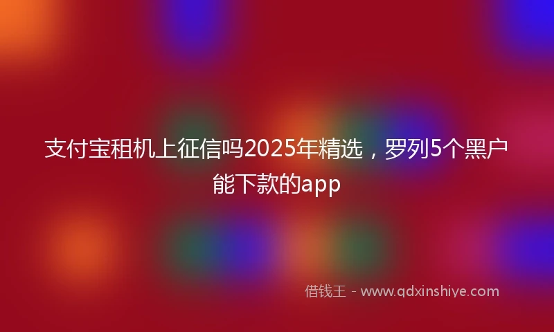 支付宝租机上征信吗2025年精选，罗列5个黑户能下款的app