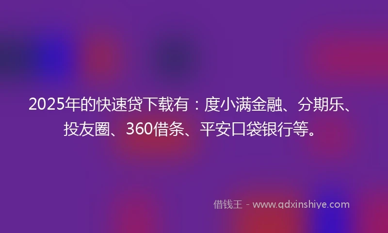 2025年的快速贷下载有：度小满金融、分期乐、投友圈、360借条、平安口袋银行等。