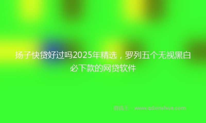 扬子快贷好过吗2025年精选，罗列五个无视黑白必下款的网贷软件