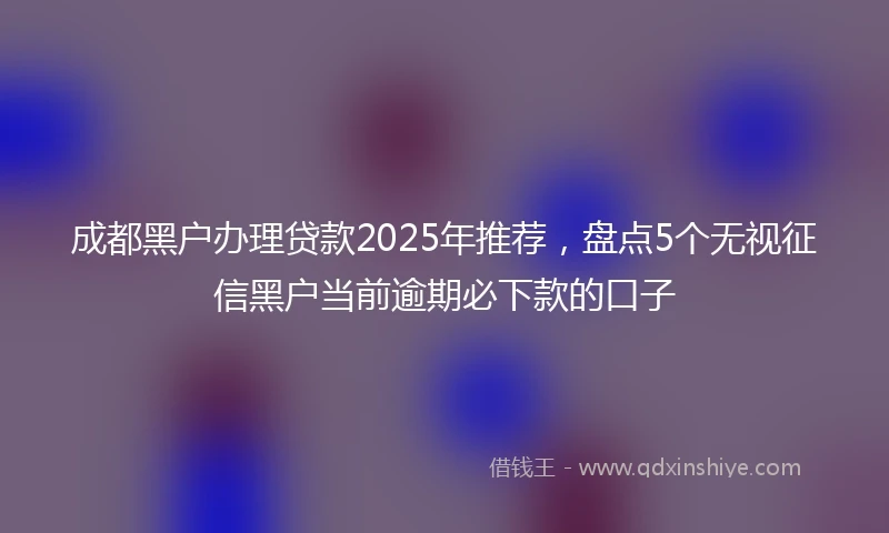 成都黑户办理贷款2025年推荐，盘点5个无视征信黑户当前逾期必下款的口子