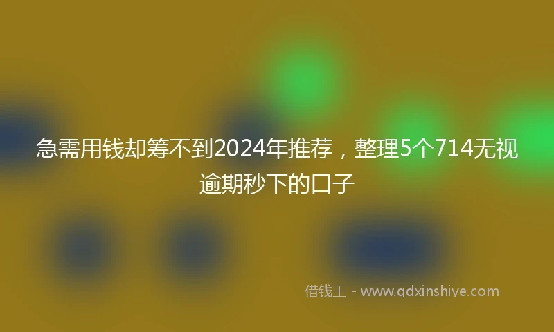 急需用钱却筹不到2024年推荐，整理5个714无视逾期秒下的口子