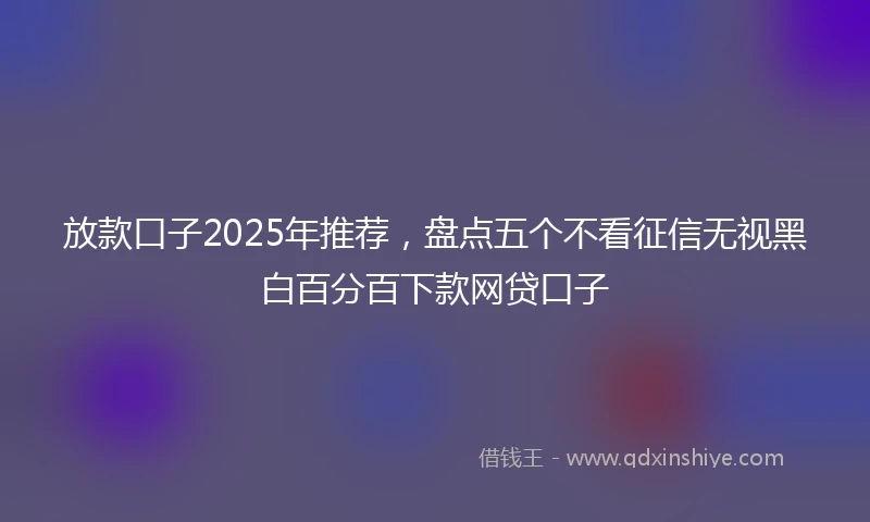 放款口子2025年推荐，盘点五个不看征信无视黑白百分百下款网贷口子