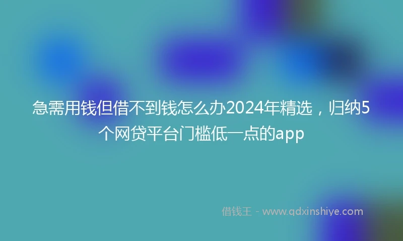 急需用钱但借不到钱怎么办2024年精选，归纳5个网贷平台门槛低一点的app