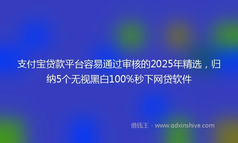 支付宝贷款平台容易通过审核的2025年精选,归纳5个无视黑白100%秒下网贷软件