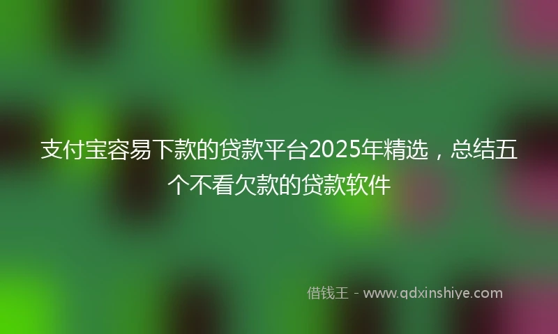 支付宝容易下款的贷款平台2025年精选，总结五个不看欠款的贷款软件