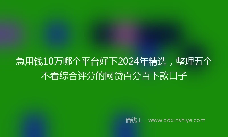 急用钱10万哪个平台好下2024年精选，整理五个不看综合评分的网贷百分百下款口子
