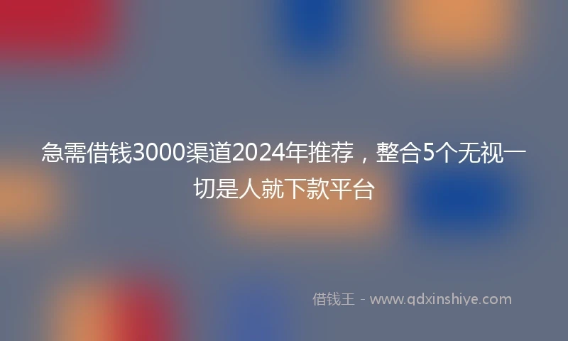 急需借钱3000渠道2024年推荐，整合5个无视一切是人就下款平台