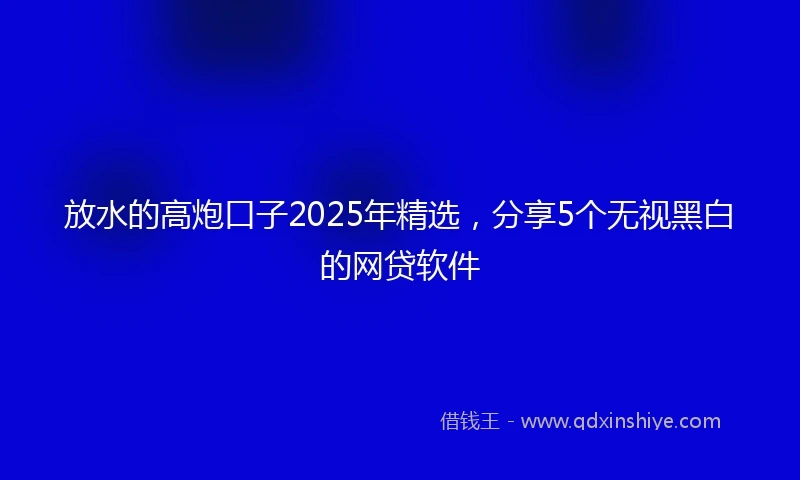 放水的高炮口子2025年精选，分享5个无视黑白的网贷软件