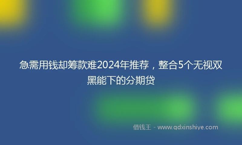 急需用钱却筹款难2024年推荐，整合5个无视双黑能下的分期贷