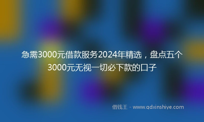 急需3000元借款服务2024年精选，盘点五个3000元无视一切必下款的口子