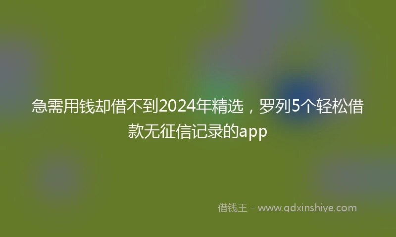 急需用钱却借不到2024年精选，罗列5个轻松借款无征信记录的app