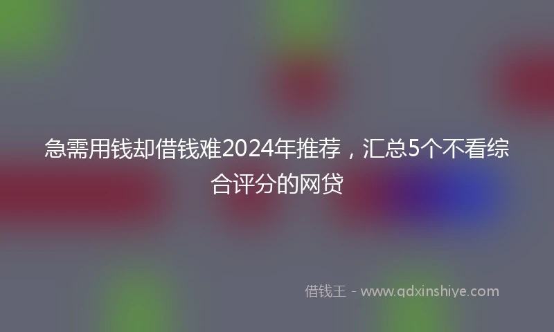 急需用钱却借钱难2024年推荐，汇总5个不看综合评分的网贷