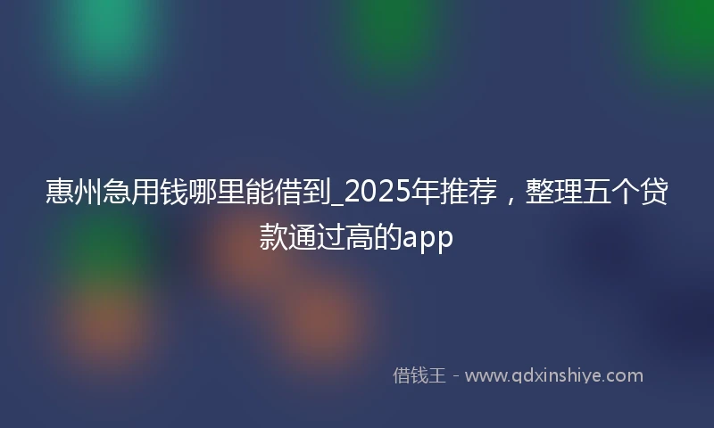 惠州急用钱哪里能借到_2025年推荐，整理五个贷款通过高的app