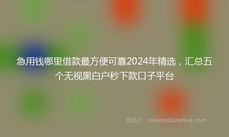 急用钱哪里借款最方便可靠2024年精选，汇总五个无视黑白户秒下款口子平台