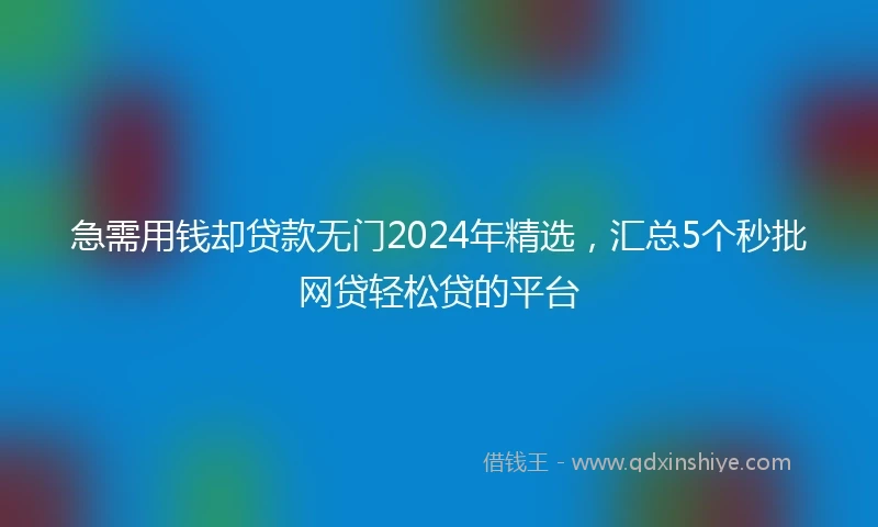 急需用钱却贷款无门2024年精选，汇总5个秒批网贷轻松贷的平台