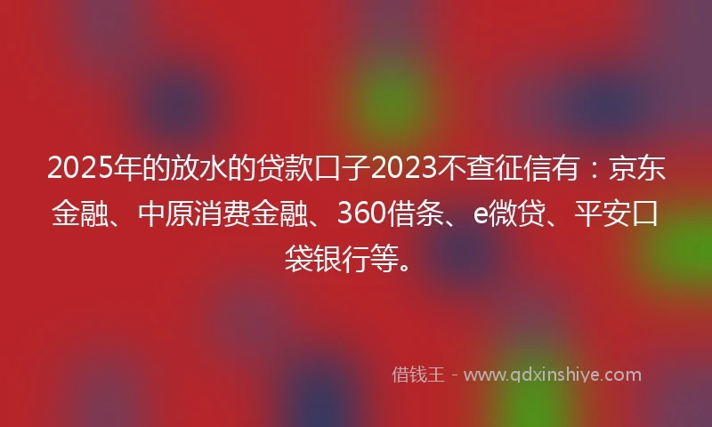 2025年的放水的贷款口子2023不查征信有：京东金融、中原消费金融、360借条、e微贷、平安口袋银行等。