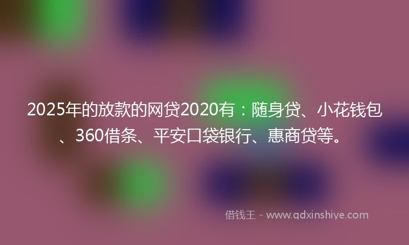 2025年的放款的网贷2020有：随身贷、小花钱包、360借条、平安口袋银行、惠商贷等。