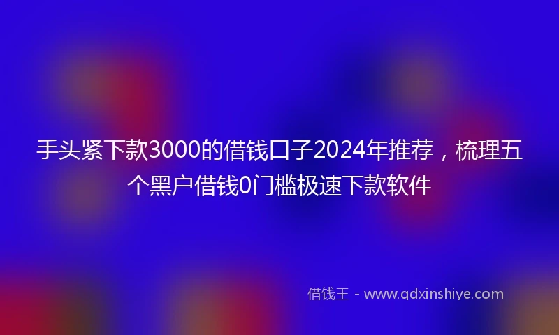 手头紧下款3000的借钱口子2024年推荐，梳理五个黑户借钱0门槛极速下款软件