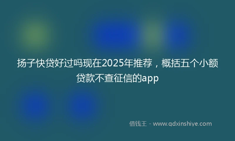 扬子快贷好过吗现在2025年推荐，概括五个小额贷款不查征信的app