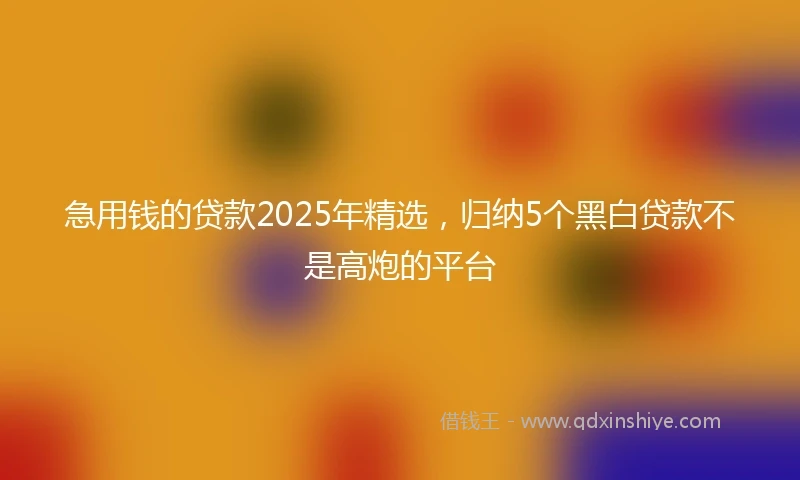 急用钱的贷款2025年精选，归纳5个黑白贷款不是高炮的平台