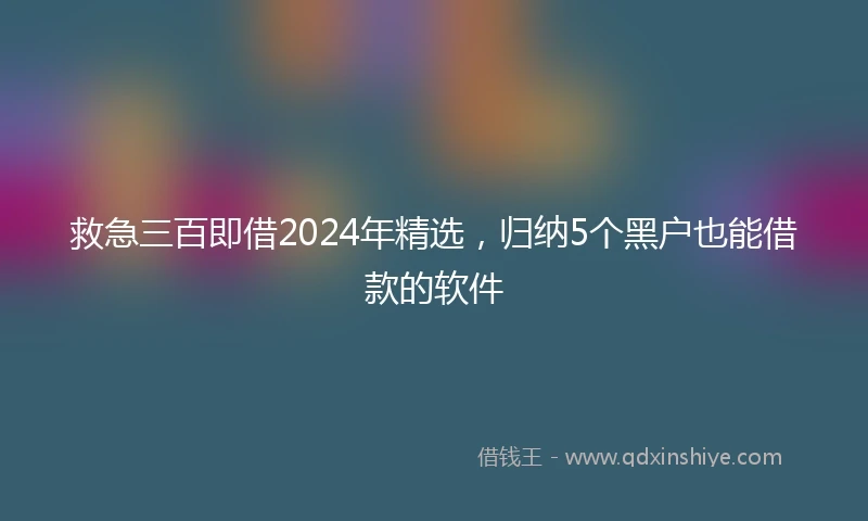 救急三百即借2024年精选，归纳5个黑户也能借款的软件