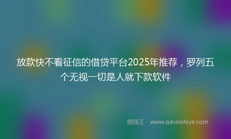 放款快不看征信的借贷平台2025年推荐，罗列五个无视一切是人就下款软件