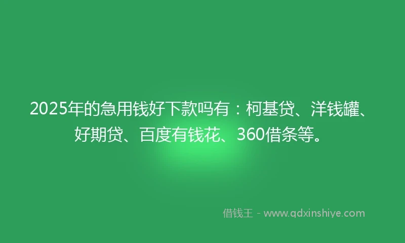 2025年的急用钱好下款吗有：柯基贷、洋钱罐、好期贷、百度有钱花、360借条等。