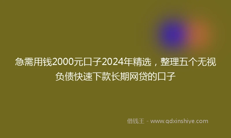 急需用钱2000元口子2024年精选，整理五个无视负债快速下款长期网贷的口子