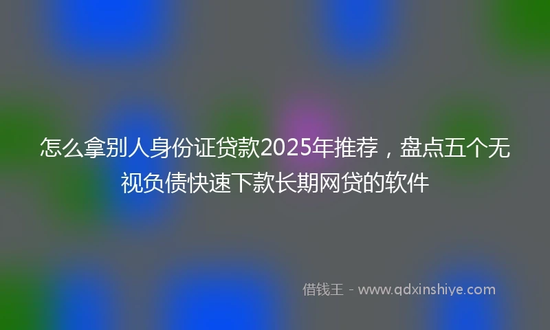 怎么拿别人身份证贷款2025年推荐，盘点五个无视负债快速下款长期网贷的软件
