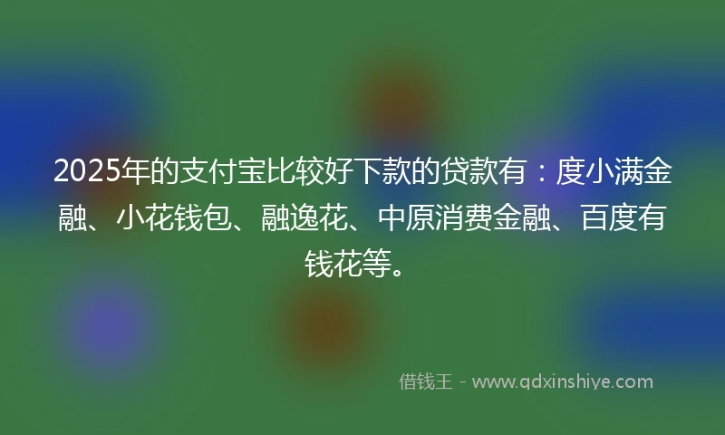 2025年的支付宝比较好下款的贷款有：度小满金融、小花钱包、融逸花、中原消费金融、百度有钱花等。