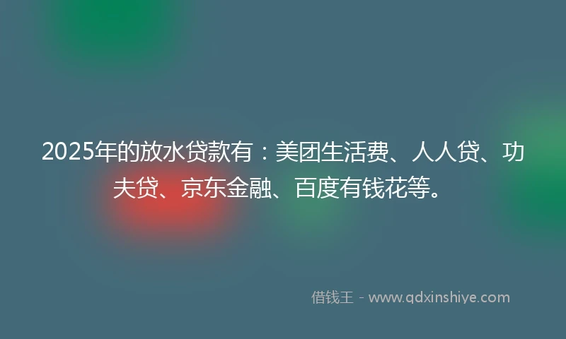 2025年的放水贷款有：美团生活费、人人贷、功夫贷、京东金融、百度有钱花等。