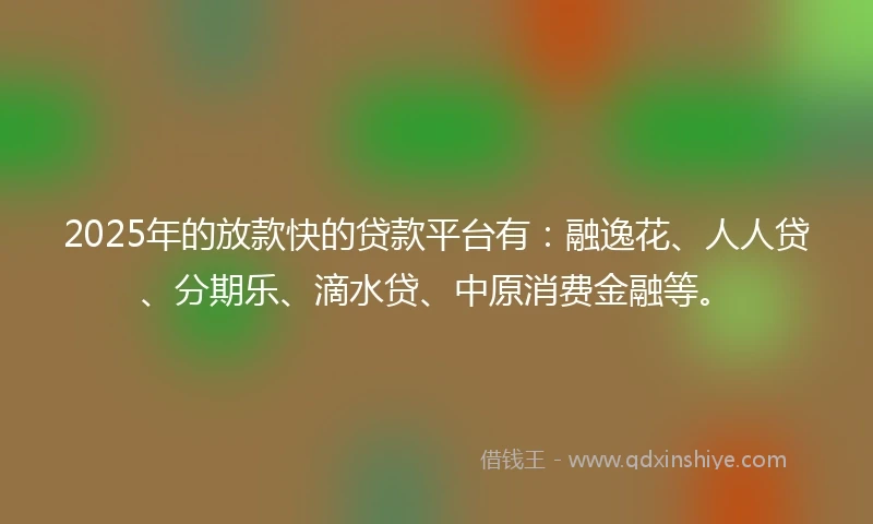 2025年的放款快的贷款平台有：融逸花、人人贷、分期乐、滴水贷、中原消费金融等。