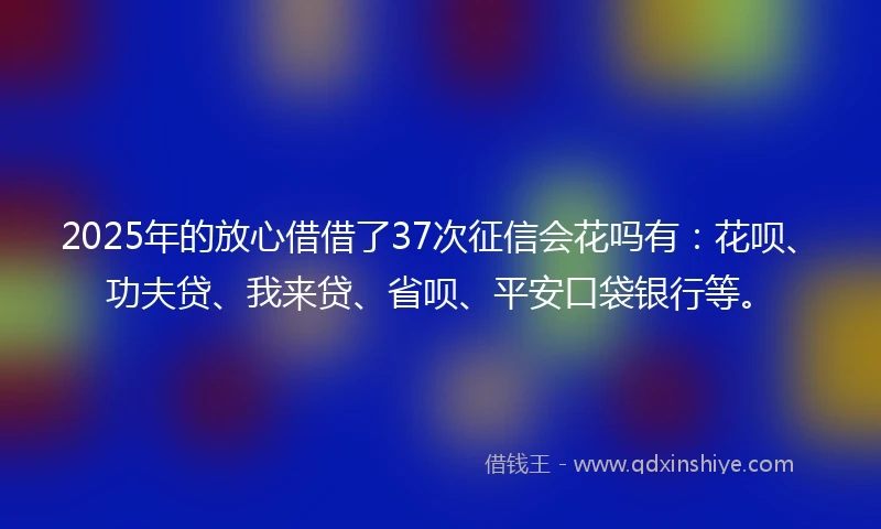 2025年的放心借借了37次征信会花吗有：花呗、功夫贷、我来贷、省呗、平安口袋银行等。