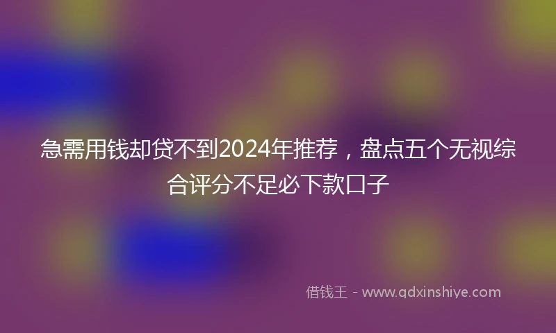 急需用钱却贷不到2024年推荐，盘点五个无视综合评分不足必下款口子