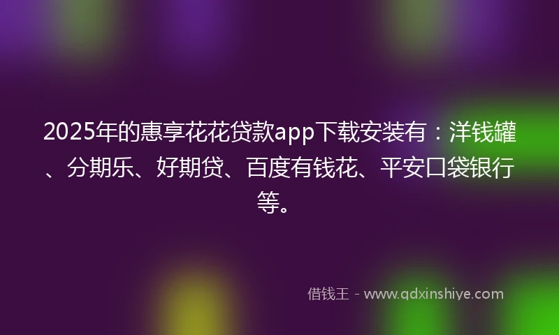 2025年的惠享花花贷款app下载安装有：洋钱罐、分期乐、好期贷、百度有钱花、平安口袋银行等。