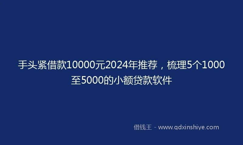 手头紧借款10000元2024年推荐，梳理5个1000至5000的小额贷款软件