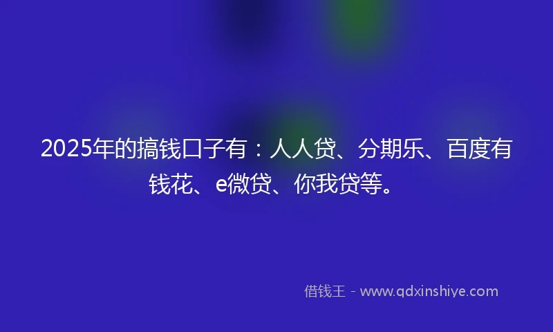 2025年的搞钱口子有：人人贷、分期乐、百度有钱花、e微贷、你我贷等。